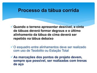 Quando o terreno apresentar desnível, a cinta
de tábuas deverá formar degraus e o último
alinhamento da tábua de cima deverá ser
repetido na tábua debaixo
O esquadro entre alinhamentos deve ser realizado
com uso de Teodolito ou Estação Total
As marcações dos pontos de projeto devem,
sempre que possível, ser realizadas com trenas
de aço
Processo da tábua corrida
 