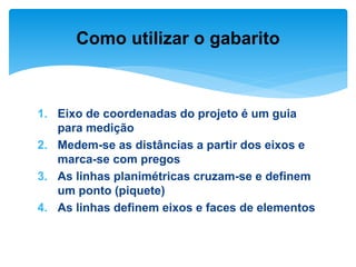 1. Eixo de coordenadas do projeto é um guia
para medição
2. Medem-se as distâncias a partir dos eixos e
marca-se com pregos
3. As linhas planimétricas cruzam-se e definem
um ponto (piquete)
4. As linhas definem eixos e faces de elementos
Como utilizar o gabarito
 