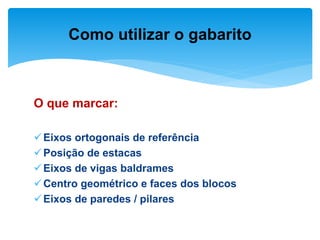 O que marcar:
Eixos ortogonais de referência
Posição de estacas
Eixos de vigas baldrames
Centro geométrico e faces dos blocos
Eixos de paredes / pilares
Como utilizar o gabarito
 
