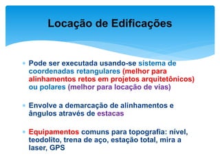  Pode ser executada usando-se sistema de
coordenadas retangulares (melhor para
alinhamentos retos em projetos arquitetônicos)
ou polares (melhor para locação de vias)
 Envolve a demarcação de alinhamentos e
ângulos através de estacas
 Equipamentos comuns para topografia: nível,
teodolito, trena de aço, estação total, mira a
laser, GPS
Locação de Edificações
 