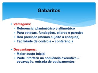  Vantagens:
 Referencial planimétrico e altimétrico
 Para estacas, fundações, pilares e paredes
 Boa precisão (menos sujeito a choques)
 Facilidade de controle – conferência
 Desvantagens:
 Maior custo inicial
 Pode interferir na sequência executiva –
escavação, entrada de equipamentos
Gabaritos
 