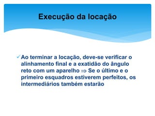Ao terminar a locação, deve-se verificar o
alinhamento final e a exatidão do ângulo
reto com um aparelho  Se o último e o
primeiro esquadros estiverem perfeitos, os
intermediários também estarão
Execução da locação
 