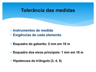  Instrumentos de medida
 Exigências de cada elemento
Esquadro do gabarito: 2 mm em 10 m
Esquadro dos eixos principais: 1 mm em 10 m
Hipotenusa do triângulo (3, 4, 5)
Tolerância das medidas
 