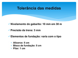 Nivelamento do gabarito: 10 mm em 30 m
Precisão da trena: 3 mm
Elementos de fundação: varia com o tipo
 Alicerce: 5 cm
 Bloco de fundação: 5 cm
 Pilar: 1 cm
Tolerância das medidas
 