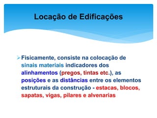 Fisicamente, consiste na colocação de
sinais materiais indicadores dos
alinhamentos (pregos, tintas etc.), as
posições e as distâncias entre os elementos
estruturais da construção - estacas, blocos,
sapatas, vigas, pilares e alvenarias
Locação de Edificações
 