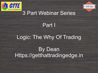 3 Part Webinar Series
Part I
Logic: The Why Of Trading
By Dean
Https://getthattradingedge.in
 