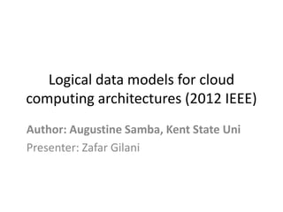 Logical data models for cloud
computing architectures (2012 IEEE)
Author: Augustine Samba, Kent State Uni
Presenter: Zafar Gilani
 