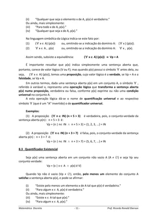 Matemática Discreta - 11 - Prof. Ricardo Ronald Eberson
(ii) “Qualquer que seja o elemento x de A, p(x) é verdadeira.”
Ou ainda, mais simplesmente:
(iii) “Para todo x de A, p(x).”
(iv) “Qualquer que seja x de A, p(x).”
Na linguagem simbólica da Lógica indica-se este fato por:
(1) (∀ x ∈ A) (p(x)) ou, omitindo-se a indicação do domínio A: (∀ x ) (p(x)).
(2) ∀ x ∈ A , p(x) ou, omitindo-se a indicação do domínio A: ∀ x , p(x).
Assim sendo, subsiste a equivalência: (∀∀∀∀ x ∈∈∈∈ A) (p(x)) ≡≡≡≡ Vp = A
É importante ressaltar que p(x) indica simplesmente uma sentença aberta que,
portanto, carece de valor lógico (V ou F); mas quando p(x) possui o símbolo ∀ antes dela, ou
seja, (∀ x ∈ A) (p(x)), temos uma proposição, cujo valor lógico é a verdade, se Vp = A e a
falsidade, se Vp ≠ A.
Em outros termos, dada uma sentença aberta p(x) em um conjunto A, o símbolo ∀ ,
referido à variável x, representa uma operação lógica que transforma a sentença aberta
p(x) numa proposição, verdadeira ou falsa, conforme p(x) exprime ou não uma condição
universal no conjunto A.
A esta operação lógica dá-se o nome de quantificação universal e ao respectivo
símbolo ∀ (que é um “A” invertido) o de quantificador universal.
Exemplos:
(1) A proposição (∀∀∀∀ n ∈∈∈∈ IN) (n + 5 > 3) é verdadeira, pois, o conjunto-verdade da
sentença aberta p(n) : n + 5 > 3 é:
Vp = {n | n∈ IN ∧ n + 5 > 3} = {1, 2, 3, ...} = IN
(2) A proposição (∀∀∀∀ n ∈∈∈∈ IN) (n + 3 > 7) é falsa, pois, o conjunto-verdade da sentença
aberta p(n) : n + 3 > 7 é:
Vp = {n | n∈ IN ∧ n + 3 > 7} = {5, 6, 7, ...} ≠ IN
8.3 Quantificador Existencial
Seja p(x) uma sentença aberta em um conjunto não vazio A (A ≠ ∅) e seja Vp seu
conjunto verdade:
Vp = {x | x ∈ A ∧ p(x) é V}
Quando Vp não é vazio (Vp ≠ ∅), então, pelo menos um elemento do conjunto A
satisfaz a sentença aberta p(x), e pode-se afirmar:
(i) “Existe pelo menos um elemento x de A tal que p(x) é verdadeira.”
(ii) “Para algum x ∈ A, p(x) é verdadeira.”
Ou ainda, mais simplesmente:
(iii) “Existe x ∈ A tal que p(x).”
(iv) “Para algum x ∈ A, p(x).”
 