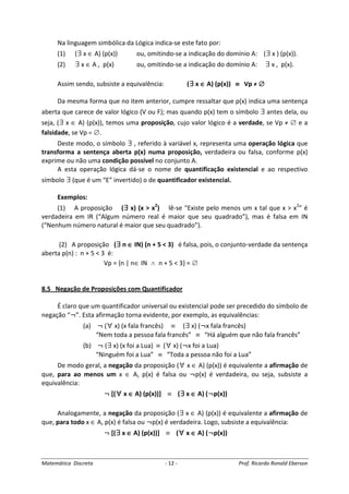 Matemática Discreta - 12 - Prof. Ricardo Ronald Eberson
Na linguagem simbólica da Lógica indica-se este fato por:
(1) (∃ x ∈ A) (p(x)) ou, omitindo-se a indicação do domínio A: (∃ x ) (p(x)).
(2) ∃ x ∈ A , p(x) ou, omitindo-se a indicação do domínio A: ∃ x , p(x).
Assim sendo, subsiste a equivalência: (∃∃∃∃ x ∈∈∈∈ A) (p(x)) ≡≡≡≡ Vp ≠ ∅∅∅∅
Da mesma forma que no item anterior, cumpre ressaltar que p(x) indica uma sentença
aberta que carece de valor lógico (V ou F); mas quando p(x) tem o símbolo ∃ antes dela, ou
seja, (∃ x ∈ A) (p(x)), temos uma proposição, cujo valor lógico é a verdade, se Vp ≠ ∅ e a
falsidade, se Vp = ∅.
Deste modo, o símbolo ∃ , referido à variável x, representa uma operação lógica que
transforma a sentença aberta p(x) numa proposição, verdadeira ou falsa, conforme p(x)
exprime ou não uma condição possível no conjunto A.
A esta operação lógica dá-se o nome de quantificação existencial e ao respectivo
símbolo ∃ (que é um “E” invertido) o de quantificador existencial.
Exemplos:
(1) A proposição (∃∃∃∃ x) (x > x2
) lê-se “Existe pelo menos um x tal que x > x2
” é
verdadeira em IR (“Algum número real é maior que seu quadrado”), mas é falsa em IN
(“Nenhum número natural é maior que seu quadrado”).
(2) A proposição (∃∃∃∃ n ∈∈∈∈ IN) (n + 5 < 3) é falsa, pois, o conjunto-verdade da sentença
aberta p(n) : n + 5 < 3 é:
Vp = {n | n∈ IN ∧ n + 5 < 3} = ∅
8.5 Negação de Proposições com Quantificador
É claro que um quantificador universal ou existencial pode ser precedido do símbolo de
negação “¬”. Esta afirmação torna evidente, por exemplo, as equivalências:
(a) ¬ (∀ x) (x fala francês) ≡ (∃ x) (¬x fala francês)
“Nem toda a pessoa fala francês” ≡ “Há alguém que não fala francês”
(b) ¬ (∃ x) (x foi a Lua) ≡ (∀ x) (¬x foi a Lua)
“Ninguém foi a Lua” ≡ “Toda a pessoa não foi a Lua”
De modo geral, a negação da proposição (∀ x ∈ A) (p(x)) é equivalente a afirmação de
que, para ao menos um x ∈ A, p(x) é falsa ou ¬p(x) é verdadeira, ou seja, subsiste a
equivalência:
¬ [(∀∀∀∀ x ∈∈∈∈ A) (p(x))] ≡ (∃∃∃∃ x ∈∈∈∈ A) (¬p(x))
Analogamente, a negação da proposição (∃ x ∈ A) (p(x)) é equivalente a afirmação de
que, para todo x ∈ A, p(x) é falsa ou ¬p(x) é verdadeira. Logo, subsiste a equivalência:
¬ [(∃∃∃∃ x ∈∈∈∈ A) (p(x))] ≡ (∀∀∀∀ x ∈∈∈∈ A) (¬p(x))
 