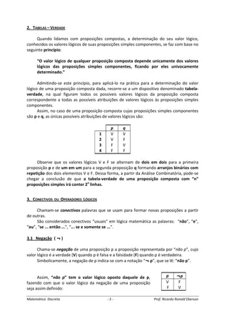 Matemática Discreta - 2 - Prof. Ricardo Ronald Eberson
2. TABELAS – VERDADE
Quando lidamos com proposições compostas, a determinação do seu valor lógico,
conhecidos os valores lógicos de suas proposições simples componentes, se faz com base no
seguinte princípio:
“O valor lógico de qualquer proposição composta depende unicamente dos valores
lógicos das proposições simples componentes, ficando por eles univocamente
determinado.”
Admitindo-se este princípio, para aplicá-lo na prática para a determinação do valor
lógico de uma proposição composta dada, recorre-se a um dispositivo denominado tabela-
verdade, na qual figuram todos os possíveis valores lógicos da proposição composta
correspondente a todas as possíveis atribuições de valores lógicos às proposições simples
componentes.
Assim, no caso de uma proposição composta cujas proposições simples componentes
são p e q, as únicas possíveis atribuições de valores lógicos são:
p q
1 V V
2 V F
3 F V
4 F F
Observe que os valores lógicos V e F se alternam de dois em dois para a primeira
proposição p e de um em um para a segunda proposição q formando arranjos binários com
repetição dos dois elementos V e F. Dessa forma, a partir da Análise Combinatória, pode-se
chegar a conclusão de que a tabela-verdade de uma proposição composta com “n”
proposições simples irá conter 2n
linhas.
3. CONECTIVOS OU OPERADORES LÓGICOS
Chamam-se conectivos palavras que se usam para formar novas proposições a partir
de outras.
São considerados conectivos “usuais” em lógica matemática as palavras: “não”, “e”,
“ou”, “se ... então ...”, “... se e somente se ...”.
3.1 Negação ( ¬ )
Chama-se negação de uma proposição p a proposição representada por “não p”, cujo
valor lógico é a verdade (V) quando p é falsa e a falsidade (F) quando p é verdadeira.
Simbolicamente, a negação de p indica-se com a notação “¬ p”, que se lê: “não p”.
Assim, “não p” tem o valor lógico oposto daquele de p,
fazendo com que o valor lógico da negação de uma proposição
seja assim definido:
p ¬p
V F
F V
 