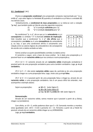 Matemática Discreta - 4 - Prof. Ricardo Ronald Eberson
3.5 Condicional ( → )
Chama-se proposição condicional uma proposição composta representada por “se p,
então q”, cujo valor lógico é a falsidade (F) quando p é verdadeira e q é falsa e a verdade (V)
nos demais casos.
Simbolicamente, a condicional de duas proposições p e q indica-se com a notação
“p → q”, que também pode ser lida de uma das seguintes maneiras:
(i) “p” é condição suficiente para “q”.
(ii) “q” é condição necessária para “p”.
Na condicional “p → q”, diz-se que p é o antecedente e q o
conseqüente e o símbolo “→” é chamado símbolo de implicação.
Vale ressaltar que a condicional “p → q” não afirma que o
conseqüente q se deduz ou é uma conseqüência do antecedente
p, ou seja, o que uma condicional afirma é unicamente uma
relação entre os valores lógicos do antecedente e do conseqüente
de acordo com a tabela-verdade ao lado:
Vamos analisar as quatro possibilidades contidas na tabela acima:
O raciocínio a seguir, será a base da nossa análise: Se é dada uma proposição p é
possível fazer-se um raciocínio válido que nos conduza a outra proposição q.
1º) V → V = V: somente através de um raciocínio válido (implicação verdadeira) é
possível partir de uma proposição verdadeira para outra também verdadeira. Logo, p → q é
verdadeira.
2º) V → F = F: não existe raciocínio válido capaz de, partindo-se de uma proposição
verdadeira chegar-se a uma proposição falsa. Logo, neste caso, p → q é falsa.
3º) F → V = V: é possível partir de uma proposição falsa e chegar-se, através de um
raciocínio válido, a uma proposição verdadeira. Isto é um pouco difícil de entender, mas
acompanhe o exemplo abaixo:
Sejam as proposições: p: 10 = 5 (valor lógico F)
q: 15 = 15 (valor lógico V)
p → q: Se 10 = 5, então 15 = 15 (valor lógico V)
Demonstração:
Através de um raciocínio válido, vamos mostrar que é possível a partir de p (falsa),
chegar a q (verdadeira).
Com efeito, se 10 = 5, então podemos dizer que 5 = 10. Somando membro a membro
estas igualdades vem: 10+5 = 5+10 e portanto 15 = 15. Portanto a partir de p FALSA foi
possível, através de um raciocínio válido chegar-se a q VERDADEIRA.
Logo, p → q é verdadeira.
p q p → q
V V V
V F F
F V V
F F V
 