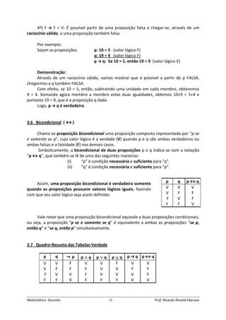 Matemática Discreta - 5 - Prof. Ricardo Ronald Eberson
4º) F → F = V: É possível partir de uma proposição falsa e chegar-se, através de um
raciocínio válido, a uma proposição também falsa.
Por exemplo:
Sejam as proposições p: 10 = 5 (valor lógico F)
q: 19 = 9 (valor lógico F)
p → q: Se 10 = 5, então 19 = 9 (valor lógico V)
Demonstração:
Através de um raciocínio válido, vamos mostrar que é possível a partir de p FALSA,
chegarmos a q também FALSA.
Com efeito, se 10 = 5, então, subtraindo uma unidade em cada membro, obteremos
9 = 4. Somando agora membro a membro estas duas igualdades, obtemos 10+9 = 5+4 e
portanto 19 = 9, que é a proposição q dada.
Logo, p → q é verdadeira.
3.6 Bicondicional ( ↔ )
Chama-se proposição bicondicional uma proposição composta representada por “p se
e somente se q”, cujo valor lógico é a verdade (V) quando p e q são ambas verdadeiras ou
ambas falsas e a falsidade (F) nos demais casos.
Simbolicamente, a bicondicional de duas proposições p e q indica-se com a notação
“p ↔ q”, que também se lê de uma das seguintes maneiras:
(i) “p” é condição necessária e suficiente para “q”.
(ii) “q” é condição necessária e suficiente para “p”.
Assim, uma proposição bicondicional é verdadeira somente
quando as proposições possuem valores lógicos iguais, fazendo
com que seu valor lógico seja assim definido:
Vale notar que uma proposição bicondicional equivale a duas proposições condicionais,
ou seja, a proposição “p se e somente se q” é equivalente a ambas as proposições “se p,
então q” e “se q, então p” simultaneamente.
3.7 Quadro-Resumo das Tabelas-Verdade
p q ¬ p p ∧∧∧∧ q p ∨∨∨∨ q p ∨∨∨∨ q p → q p ↔ q
V V F V V F V V
V F F F V V F F
F V V F V V V F
F F V F F F V V
p q p ↔ q
V V V
V F F
F V F
F F V
 