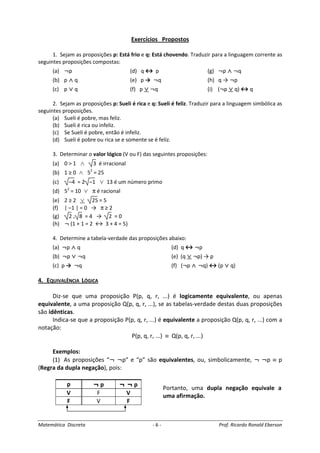 Matemática Discreta - 6 - Prof. Ricardo Ronald Eberson
Exercícios Propostos
1. Sejam as proposições p: Está frio e q: Está chovendo. Traduzir para a linguagem corrente as
seguintes proposições compostas:
(a) ¬p (d) q ↔ p (g) ¬p ∧∧∧∧ ¬q
(b) p ∧∧∧∧ q (e) p → ¬q (h) q → ¬p
(c) p ∨∨∨∨ q (f) p ∨∨∨∨ ¬q (i) (¬p ∨∨∨∨ q) ↔ q
2. Sejam as proposições p: Sueli é rica e q: Sueli é feliz. Traduzir para a linguagem simbólica as
seguintes proposições.
(a) Sueli é pobre, mas feliz.
(b) Sueli é rica ou infeliz.
(c) Se Sueli é pobre, então é infeliz.
(d) Sueli é pobre ou rica se e somente se é feliz.
3. Determinar o valor lógico (V ou F) das seguintes proposições:
(a) 0 > 1 ∧ 3 é irracional
(b) 1 ≥ 0 ∧ 52
= 25
(c) –4 = 2 –1 ∨ 13 é um número primo
(d) 52
= 10 ∨ π é racional
(e) 2 ≥ 2 ∨ 25 = 5
(f) | –1 | = 0 → π ≥ 2
(g) 2 . 8 = 4 → 2 = 0
(h) ¬ (1 + 1 = 2 ↔ 3 + 4 = 5)
4. Determine a tabela-verdade das proposições abaixo:
(a) ¬p ∧∧∧∧ q (d) q ↔ ¬p
(b) ¬p ∨∨∨∨ ¬q (e) (q ∨∨∨∨ ¬p) → p
(c) p → ¬q (f) (¬p ∧∧∧∧ ¬q) ↔ (p ∨∨∨∨ q)
4. EQUIVALÊNCIA LÓGICA
Diz-se que uma proposição P(p, q, r, ...) é logicamente equivalente, ou apenas
equivalente, a uma proposição Q(p, q, r, ...), se as tabelas-verdade destas duas proposições
são idênticas.
Indica-se que a proposição P(p, q, r, ...) é equivalente a proposição Q(p, q, r, ...) com a
notação:
P(p, q, r, ...) ≡ Q(p, q, r, ...)
Exemplos:
(1) As proposições “¬ ¬p” e “p” são equivalentes, ou, simbolicamente, ¬ ¬p ≡ p
(Regra da dupla negação), pois:
p ¬ p ¬ ¬ p
V F V
F V F
Portanto, uma dupla negação equivale a
uma afirmação.
 