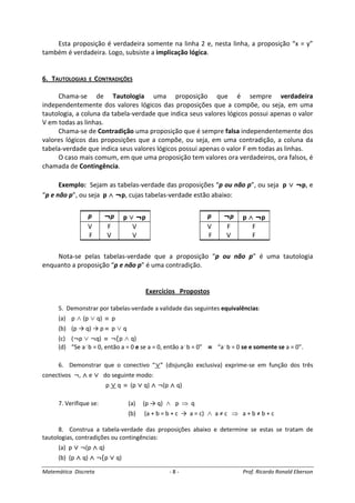 Matemática Discreta - 8 - Prof. Ricardo Ronald Eberson
Esta proposição é verdadeira somente na linha 2 e, nesta linha, a proposição “x = y”
também é verdadeira. Logo, subsiste a implicação lógica.
6. TAUTOLOGIAS E CONTRADIÇÕES
Chama-se de Tautologia uma proposição que é sempre verdadeira
independentemente dos valores lógicos das proposições que a compõe, ou seja, em uma
tautologia, a coluna da tabela-verdade que indica seus valores lógicos possui apenas o valor
V em todas as linhas.
Chama-se de Contradição uma proposição que é sempre falsa independentemente dos
valores lógicos das proposições que a compõe, ou seja, em uma contradição, a coluna da
tabela-verdade que indica seus valores lógicos possui apenas o valor F em todas as linhas.
O caso mais comum, em que uma proposição tem valores ora verdadeiros, ora falsos, é
chamada de Contingência.
Exemplo: Sejam as tabelas-verdade das proposições “p ou não p”, ou seja p ∨∨∨∨ ¬p, e
“p e não p”, ou seja p ∧∧∧∧ ¬p, cujas tabelas-verdade estão abaixo:
Nota-se pelas tabelas-verdade que a proposição “p ou não p” é uma tautologia
enquanto a proposição “p e não p” é uma contradição.
Exercícios Propostos
5. Demonstrar por tabelas-verdade a validade das seguintes equivalências:
(a) p ∧ (p ∨ q) ≡ p
(b) (p → q) → p ≡ p ∨ q
(c) (¬p ∨ ¬q) ≡ ¬(p ∧ q)
(d) “Se a.
b = 0, então a = 0 e se a = 0, então a.
b = 0” ≡≡≡≡ “a.
b = 0 se e somente se a = 0”.
6. Demonstrar que o conectivo “∨∨∨∨” (disjunção exclusiva) exprime-se em função dos três
conectivos ¬, ∧∧∧∧ e ∨∨∨∨ do seguinte modo:
p ∨∨∨∨ q ≡ (p ∨∨∨∨ q) ∧∧∧∧ ¬(p ∧∧∧∧ q)
7. Verifique se: (a) (p → q) ∧ p ⇒ q
(b) (a + b = b + c → a = c) ∧ a ≠ c ⇒ a + b ≠ b + c
8. Construa a tabela-verdade das proposições abaixo e determine se estas se tratam de
tautologias, contradições ou contingências:
(a) p ∨∨∨∨ ¬(p ∧∧∧∧ q)
(b) (p ∧∧∧∧ q) ∧∧∧∧ ¬(p ∨∨∨∨ q)
p ¬p p ∨∨∨∨ ¬p
V F V
F V V
p ¬p p ∧∧∧∧ ¬p
V F F
F V F
 