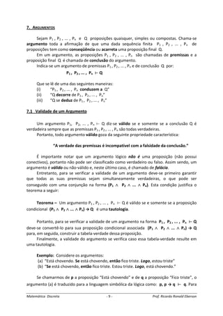 Matemática Discreta - 9 - Prof. Ricardo Ronald Eberson
7. ARGUMENTOS
Sejam P1 , P2 , ... , Pn e Q proposições quaisquer, simples ou compostas. Chama-se
argumento toda a afirmação de que uma dada sequência finita P1 , P2 , ... , Pn de
proposições tem como conseqüência ou acarreta uma proposição final Q.
Em um argumento, as proposições P1 , P2 , ... , Pn são chamadas de premissas e a
proposição final Q é chamada de conclusão do argumento.
Indica-se um argumento de premissas P1 , P2 , ... , Pn e de conclusão Q por:
P1 , P2 , ... , Pn Q
Que se lê de uma das seguintes maneiras:
(i) “P1 , P2 , ... , Pn conduzem a Q”
(ii) “Q decorre de P1 , P2 , ... , Pn”
(iii) “Q se deduz de P1 , P2 , ... , Pn”
7.1 Validade de um Argumento
Um argumento P1, P2, ... , Pn Q diz-se válido se e somente se a conclusão Q é
verdadeira sempre que as premissas P1 , P2 , ... , Pn são todas verdadeiras.
Portanto, todo argumento válido goza da seguinte propriedade característica:
“A verdade das premissas é incompatível com a falsidade da conclusão.”
É importante notar que um argumento lógico não é uma proposição (não possui
conectivos), portanto não pode ser classificado como verdadeiro ou falso. Assim sendo, um
argumento é válido ou não-válido e, neste último caso, é chamado de falácia.
Entretanto, para se verificar a validade de um argumento deve-se primeiro garantir
que todas as suas premissas sejam simultaneamente verdadeiras, o que pode ser
conseguido com uma conjunção na forma (P1 ∧∧∧∧ P2 ∧∧∧∧ ... ∧∧∧∧ Pn). Esta condição justifica o
teorema a seguir:
Teorema – Um argumento P1 , P2 , ... , Pn Q é válido se e somente se a proposição
condicional (P1 ∧∧∧∧ P2 ∧∧∧∧ ... ∧∧∧∧ Pn) → Q é uma tautologia.
Portanto, para se verificar a validade de um argumento na forma P1 , P2 , ... , Pn Q
deve-se convertê-lo para sua proposição condicional associada (P1 ∧∧∧∧ P2 ∧∧∧∧ ... ∧∧∧∧ Pn) → Q
para, em seguida, construir a tabela-verdade dessa proposição.
Finalmente, a validade do argumento se verifica caso essa tabela-verdade resulte em
uma tautologia.
Exemplo: Considere os argumentos:
(a) “Está chovendo. Se está chovendo, então fico triste. Logo, estou triste”
(b) “Se está chovendo, então fico triste. Estou triste. Logo, está chovendo.”
Se chamarmos de p a proposição “Está chovendo” e de q a proposição “Fico triste”, o
argumento (a) é traduzido para a linguagem simbólica da lógica como: p, p → q q. Para
 
