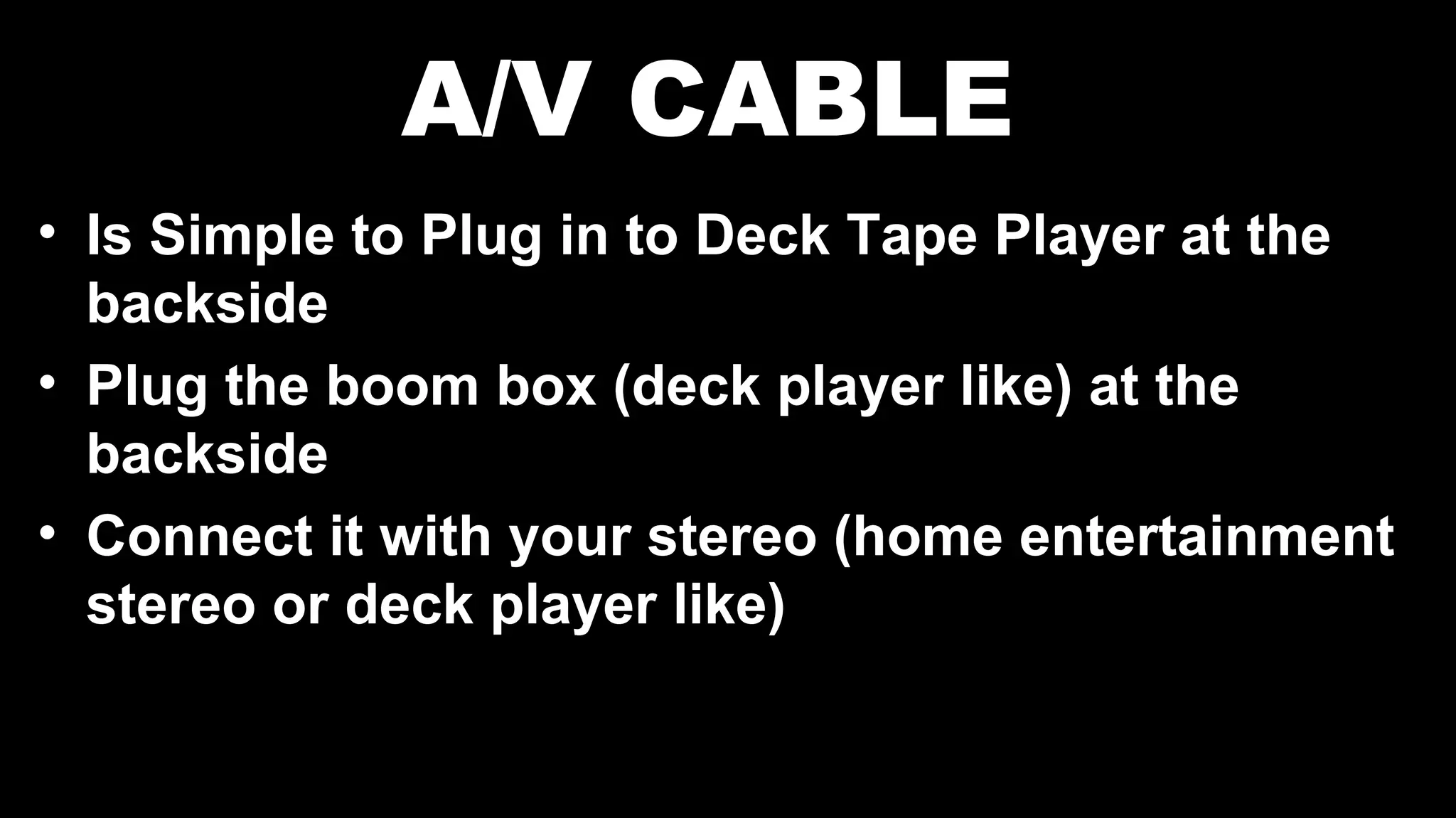 A/V CABLE
• Is Simple to Plug in to Deck Tape Player at the
backside
• Plug the boom box (deck player like) at the
backside
• Connect it with your stereo (home entertainment
stereo or deck player like)
 