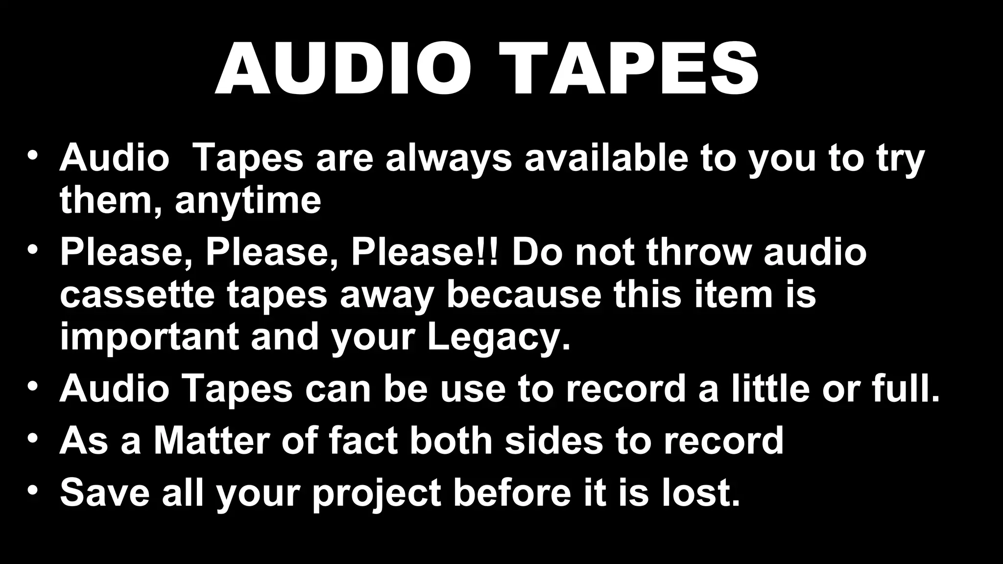 AUDIO TAPES
• Audio Tapes are always available to you to try
them, anytime
• Please, Please, Please!! Do not throw audio
cassette tapes away because this item is
important and your Legacy.
• Audio Tapes can be use to record a little or full.
• As a Matter of fact both sides to record
• Save all your project before it is lost.
 