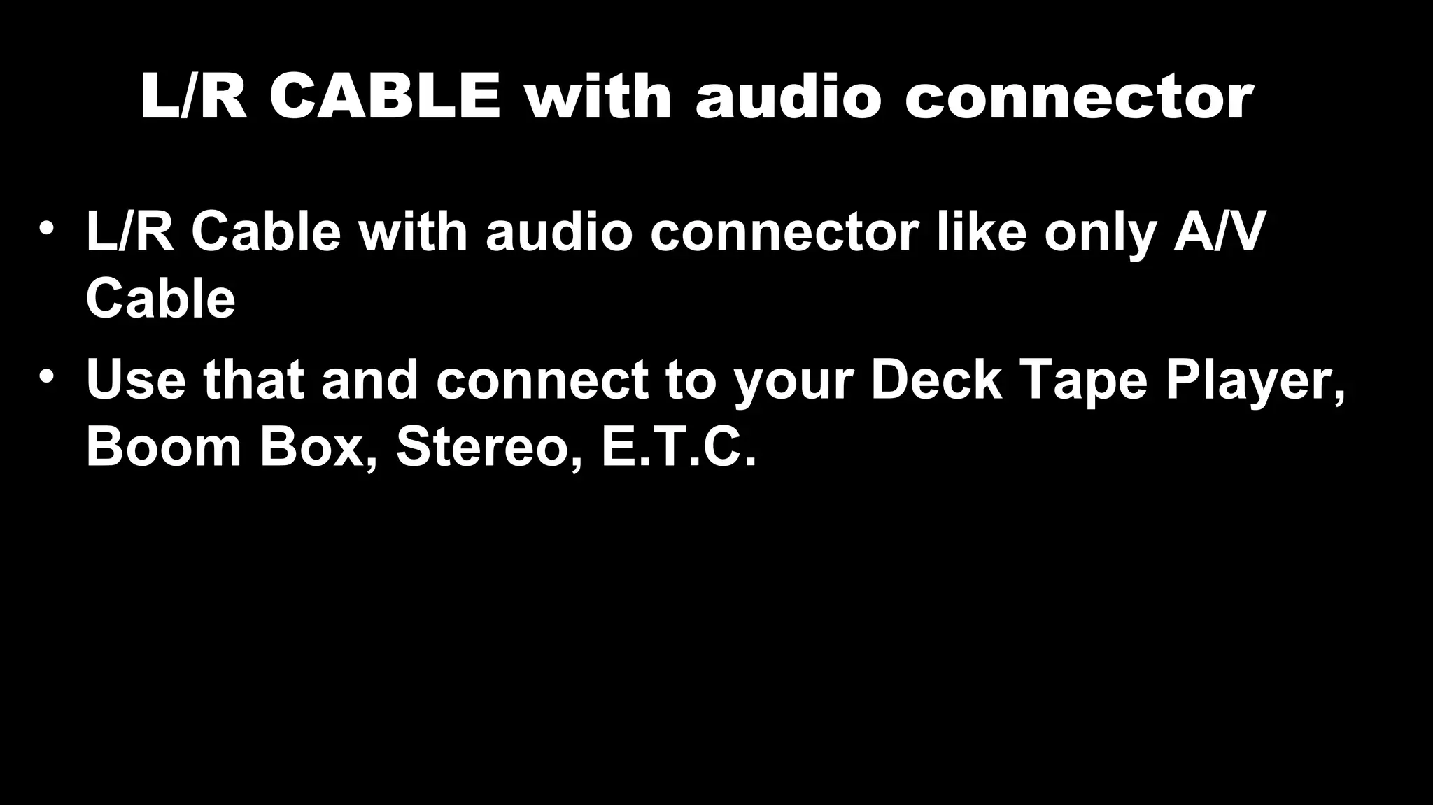 L/R CABLE with audio connector
• L/R Cable with audio connector like only A/V
Cable
• Use that and connect to your Deck Tape Player,
Boom Box, Stereo, E.T.C.
 