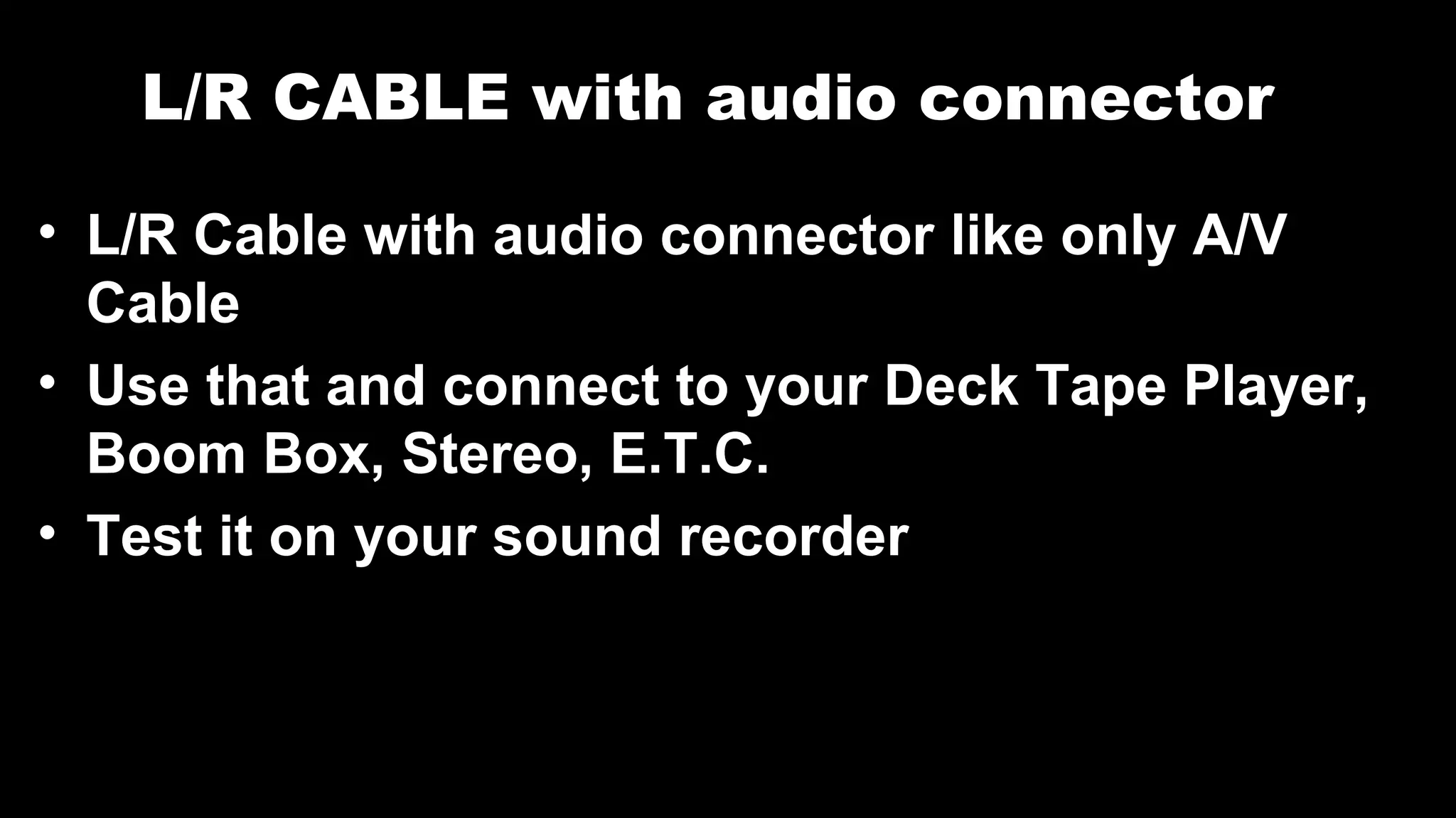L/R CABLE with audio connector
• L/R Cable with audio connector like only A/V
Cable
• Use that and connect to your Deck Tape Player,
Boom Box, Stereo, E.T.C.
• Test it on your sound recorder
 