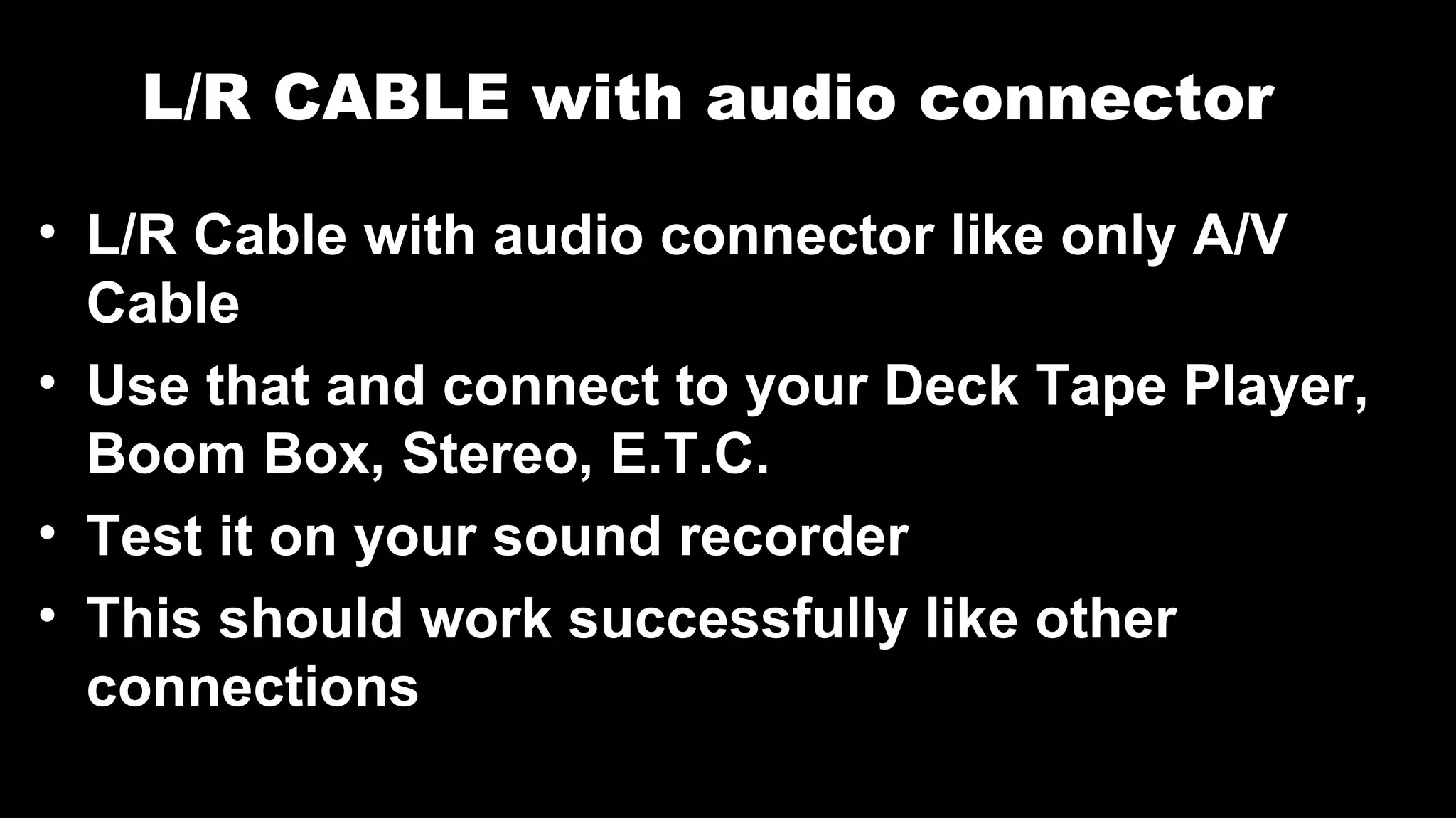 L/R CABLE with audio connector
• L/R Cable with audio connector like only A/V
Cable
• Use that and connect to your Deck Tape Player,
Boom Box, Stereo, E.T.C.
• Test it on your sound recorder
• This should work successfully like other
connections
 