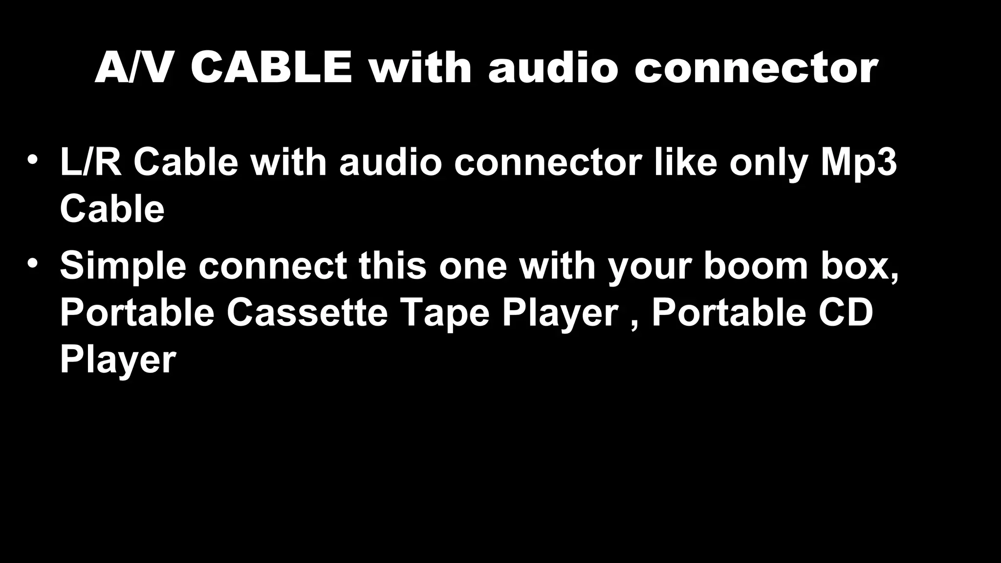 A/V CABLE with audio connector
• L/R Cable with audio connector like only Mp3
Cable
• Simple connect this one with your boom box,
Portable Cassette Tape Player , Portable CD
Player
 