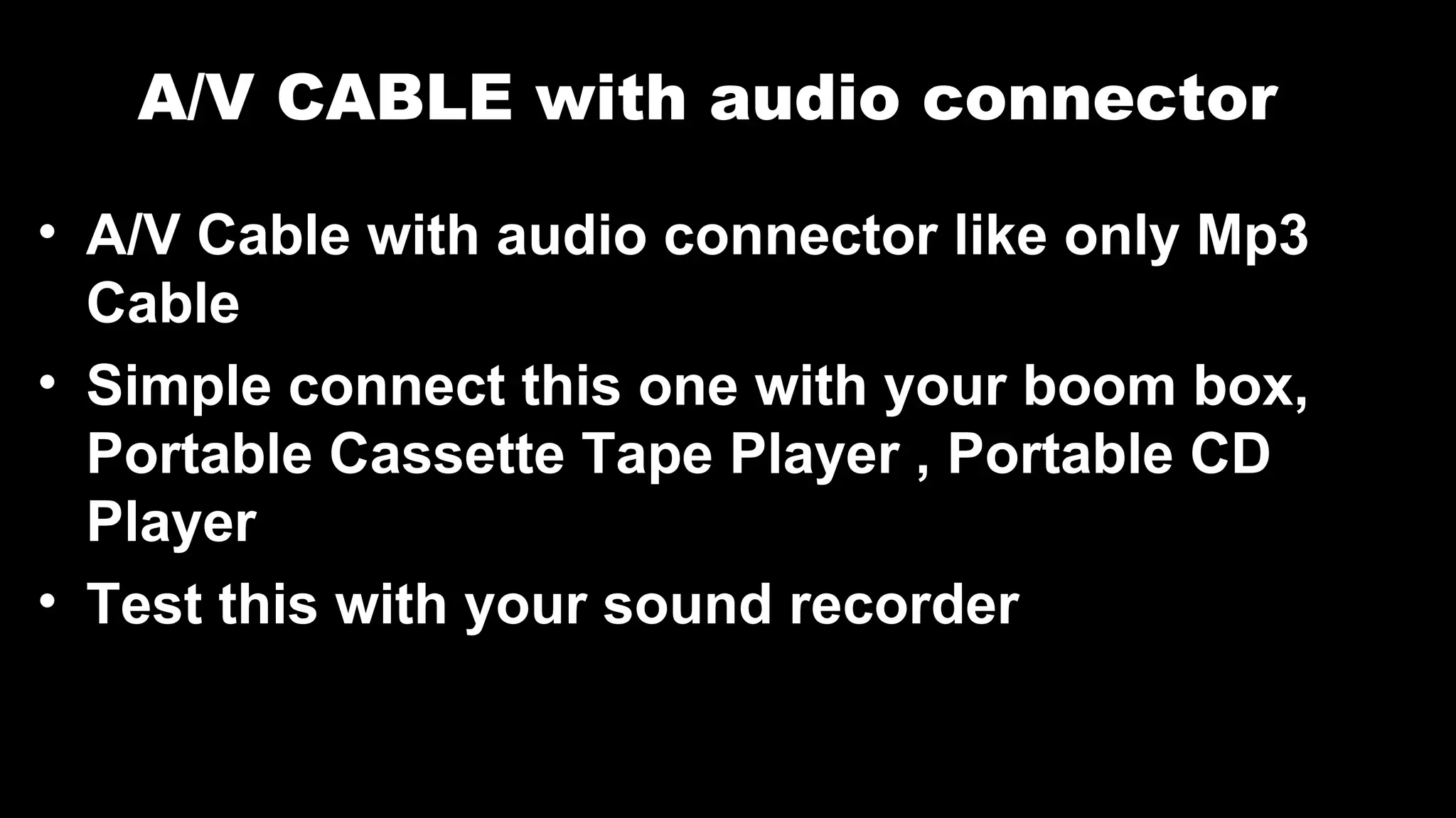 A/V CABLE with audio connector
• A/V Cable with audio connector like only Mp3
Cable
• Simple connect this one with your boom box,
Portable Cassette Tape Player , Portable CD
Player
• Test this with your sound recorder
 