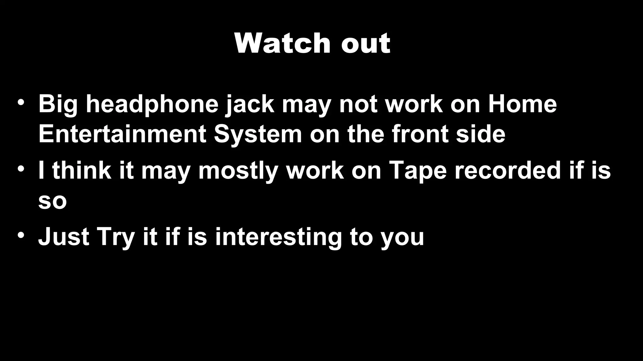 Watch out
• Big headphone jack may not work on Home
Entertainment System on the front side
• I think it may mostly work on Tape recorded if is
so
• Just Try it if is interesting to you
 