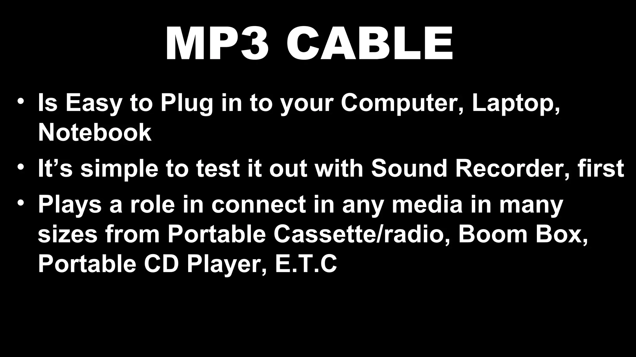 MP3 CABLE
• Is Easy to Plug in to your Computer, Laptop,
Notebook
• It’s simple to test it out with Sound Recorder, first
• Plays a role in connect in any media in many
sizes from Portable Cassette/radio, Boom Box,
Portable CD Player, E.T.C
 