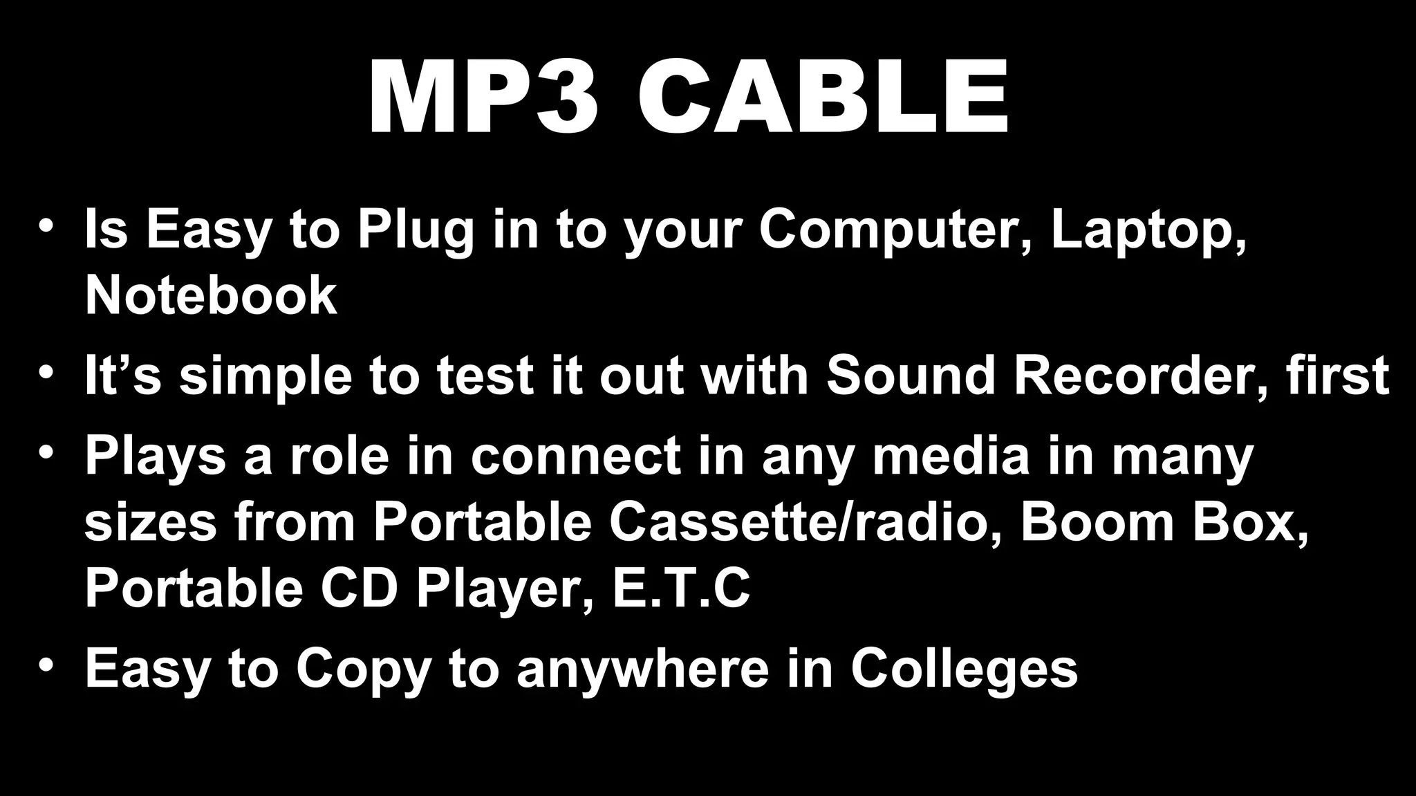 MP3 CABLE
• Is Easy to Plug in to your Computer, Laptop,
Notebook
• It’s simple to test it out with Sound Recorder, first
• Plays a role in connect in any media in many
sizes from Portable Cassette/radio, Boom Box,
Portable CD Player, E.T.C
• Easy to Copy to anywhere in Colleges
 
