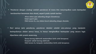 • Penalaran dengan analogi adalah penalaran di mana kita menyimpulkan suatu kesimpulan
berdasarkan kesamaan dua situasi, seperti pada contoh berikut.
Aliran dalam pipa sebanding dengan diameternya.
Kabel seperti pipa.
Oleh karena itu, arus dalam kawat sebanding dengan diameter.
• Dari semua jenis penalaran, penalaran deduksi adalah satu-satunya yang menjamin
kesimpulannya dalam semua kasus, ia hanya menghasilkan kesimpulan yang secara logis
diperlukan oleh premis seseorang.
Semua barang elektronik membutuhkan listrik untuk beroperasi.
Komputer adalah barang elektronik.
Oleh karena itu, komputer membutuhkan listrik untuk beroperasi.
 