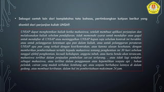• Sebagai contoh lain dari kompleksitas tata bahasa, pertimbangkan kutipan berikut yang
diambil dari perjanjian kuliah UNSAP.
UNSAP dapat menghentikan kuliah ketika mahasiswa, setelah membuat aplikasi perjanjian dan
melaksanakan kuliah sebelum pendaftaran, tidak memenuhi syarat untuk mendaftar atau gagal
untuk mendaftar di UNSAP atau meninggalkan UNSAP kapan saja sebelum kontrak ini berakhir,
atau untuk pelanggaran ketentuan apa pun dalam kuliah, atau untuk pelanggaran peraturan
UNSAP apa pun yang terkait dengan kost/kontrakan, atau karena alasan kesehatan, dengan
memberikan pemberitahuan tertulis kepada mahasiswa tentang penghentian ini 30 hari sebelum
tanggal efektif penghentian, kecuali kehidupan, anggota tubuh, atau harta benda akan terancam,
mahasiswa terlibat dalam penjualan pembelian zat-zat terlarang, , atau tidak lagi terdaftar
sebagai mahasiswa, atau terlibat dalam penggunaan atau kepemilikan senjata api , bahan
peledak, cairan yang mudah terbakar, kembang api, atau senjata berbahaya lainnya di dalam
gedung, atau membuat keributan, dalam hal ini pemberitahuan maksimum 24 jam.
 