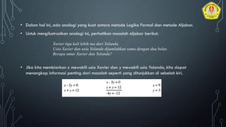 • Dalam hal ini, ada analogi yang kuat antara metode Logika Formal dan metode Aljabar.
• Untuk mengilustrasikan analogi ini, perhatikan masalah aljabar berikut.
Xavier tiga kali lebih tua dari Yolanda.
Usia Xavier dan usia Yolanda dijumlahkan sama dengan dua belas.
Berapa umur Xavier dan Yolanda?
• Jika kita membiarkan x mewakili usia Xavier dan y mewakili usia Yolanda, kita dapat
menangkap informasi penting dari masalah seperti yang ditunjukkan di sebelah kiri.
 