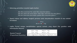 • Sekarang, perhatikan masalah logika berikut.
Jika Mary mencintai Pat, maka Mary mencintai Quincy.
Jika hari Senin dan turun hujan, maka Mary mencintai Pat atau Quincy.
Jika hari Senin dan turun hujan, apakah Mary mencintai Quincy?
• Seperti halnya soal aljabar, langkah pertama untuk menyelesaikan masalah di atas adalah
formalisasi.
• Logika Formal mampu mendefinisikan operasi tertentu yang dapat kita gunakan untuk
memanipulasi ekspresi.
𝑝 ⟹ 𝑞
𝑚 ∧ 𝑟 ⟹ 𝑝 ∨ 𝑞
Resolusi Proposisi
(Propositional Resolution)
 