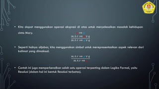 • Kita dapat menggunakan operasi ekspresi di atas untuk menyelesaikan masalah kehidupan
cinta Mary.
• Seperti halnya aljabar, kita menggunakan simbol untuk merepresentasikan aspek relevan dari
kalimat yang dimaksud.
• Contoh ini juga memperkenalkan salah satu operasi terpenting dalam Logika Formal, yaitu
Resolusi (dalam hal ini bentuk Resolusi terbatas).
𝑝 ⟹ 𝑞
𝑚 ∧ 𝑟 ⟹ 𝑝 ∨ 𝑞
𝑚 ∧ 𝑟 ⟹ 𝑞 ∨ 𝑞
𝑚 ∧ 𝑟 ⟹ 𝑝 ∨ 𝑞
𝑚 ∧ 𝑟 ⟹ 𝑞
 