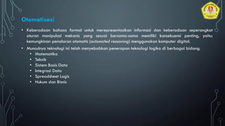 • Keberadaan bahasa formal untuk merepresentasikan informasi dan keberadaan seperangkat
aturan manipulasi mekanis yang sesuai bersama-sama memiliki konsekuensi penting, yaitu:
kemungkinan penalaran otomatis (automated reasoning) menggunakan komputer digital.
• Munculnya teknologi ini telah menyebabkan penerapan teknologi logika di berbagai bidang.
• Matematika
• Teknik
• Sistem Basis Data
• Integrasi Data
• Spreadsheet Logis
• Hukum dan Bisnis
Otomatisasi
 