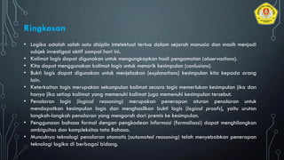 • Logika adalah salah satu disiplin intelektual tertua dalam sejarah manusia dan masih menjadi
subjek investigasi aktif sampai hari ini.
• Kalimat logis dapat digunakan untuk mengungkapkan hasil pengamatan (observastions).
• Kita dapat menggunakan kalimat logis untuk menarik kesimpulan (conlusions).
• Bukti logis dapat digunakan untuk menjelaskan (explanations) kesimpulan kita kepada orang
lain.
• Keterkaitan logis merupakan sekumpulan kalimat secara logis memerlukan kesimpulan jika dan
hanya jika setiap kalimat yang memenuhi kalimat juga memenuhi kesimpulan tersebut.
• Penalaran logis (logical reasoning) merupakan penerapan aturan penalaran untuk
mendapatkan kesimpulan logis dan menghasilkan bukti logis (logical proofs), yaitu urutan
langkah-langkah penalaran yang mengarah dari premis ke kesimpulan.
• Penggunaan bahasa formal dengan pengkodean informasi (formalisasi) dapat menghilangkan
ambiguitas dan kompleksitas tata Bahasa.
• Munculnya teknologi penalaran otomatis (automated reasoning) telah menyebabkan penerapan
teknologi logika di berbagai bidang.
Ringkasan
 