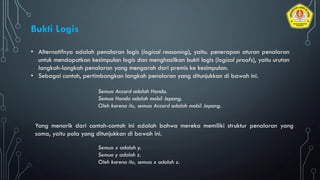 • Alternatifnya adalah penalaran logis (logical reasoning), yaitu. penerapan aturan penalaran
untuk mendapatkan kesimpulan logis dan menghasilkan bukti logis (logical proofs), yaitu urutan
langkah-langkah penalaran yang mengarah dari premis ke kesimpulan.
• Sebagai contoh, pertimbangkan langkah penalaran yang ditunjukkan di bawah ini.
Bukti Logis
Semua Accord adalah Honda.
Semua Honda adalah mobil Jepang.
Oleh karena itu, semua Accord adalah mobil Jepang.
Yang menarik dari contoh-contoh ini adalah bahwa mereka memiliki struktur penalaran yang
sama, yaitu pola yang ditunjukkan di bawah ini.
Semua x adalah y.
Semua y adalah z.
Oleh karena itu, semua x adalah z.
 