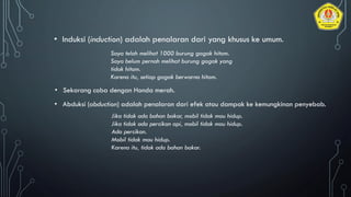 • Induksi (induction) adalah penalaran dari yang khusus ke umum.
Saya telah melihat 1000 burung gagak hitam.
Saya belum pernah melihat burung gagak yang
tidak hitam.
Karena itu, setiap gagak berwarna hitam.
• Sekarang coba dengan Honda merah.
• Abduksi (abduction) adalah penalaran dari efek atau dampak ke kemungkinan penyebab.
Jika tidak ada bahan bakar, mobil tidak mau hidup.
Jika tidak ada percikan api, mobil tidak mau hidup.
Ada percikan.
Mobil tidak mau hidup.
Karena itu, tidak ada bahan bakar.
 