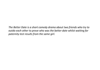 The Better Date is a short comedy drama about two friends who try to
outdo each other to prove who was the better date whilst waiting for
paternity test results from the same girl.
 