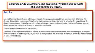 Art. 5 –
Les établissements, les locaux affectés au travail, leurs dépendances et leurs annexes visés à l’article 4 ci-
dessus, doivent être conçus, aménagés et entretenus de manière à garantir la sécurité des travailleurs. Ils
doivent, notamment, répondre aux nécessités suivantes : *garantir la protection contre les fumées, vapeurs
dangereuses, gaz toxiques et bruits, et toute autre nuisance;
*éviter les encombrements et surcharges;
*garantir la sécurité des travailleurs lors de leur circulation pendant la mise en marche des engins et moyens
de manutention et de transports, et pendant la manipulation des matières, matériaux, produits, marchandises
et tous autres objets ;
Loi n° 88-07 du 26 Janvier 1988 relative à l'hygiène, à la sécurité
et à la médecine du travail.
M.HAMMANI BACHIR CONSULTANT HSE 11
 