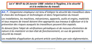 Art. 7 - L’organisme employeur est tenu d’intégrer la sécurité des travailleurs dans
le choix des techniques et technologies et dans l’organisation du travail.
Les installations, les machines, mécanismes, appareils, outils et engins, matériels
et tous moyens de travail doivent être appropriés aux travaux à effectuer et à la
prévention des risques auxquels les travailleurs peuvent être exposés.
Ils doivent faire l’objet de vérifications périodiques et de mesures d’entretien de
nature à les maintenir en bon état de fonctionnement, en vue de garantir la
sécurité du travail.
Les modalités d’application du présent article sont fixées par voie réglementaire.
Loi n° 88-07 du 26 Janvier 1988 relative à l'hygiène, à la sécurité
et à la médecine du travail.
M.HAMMANI BACHIR CONSULTANT HSE 14
 