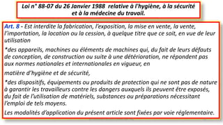 Art. 8 - Est interdite la fabrication, l’exposition, la mise en vente, la vente,
l’importation, la location ou la cession, à quelque titre que ce soit, en vue de leur
utilisation
*des appareils, machines ou éléments de machines qui, du fait de leurs défauts
de conception, de construction ou suite à une détérioration, ne répondent pas
aux normes nationales et internationales en vigueur, en
matière d’hygiène et de sécurité,
*des dispositifs, équipements ou produits de protection qui ne sont pas de nature
à garantir les travailleurs contre les dangers auxquels ils peuvent être exposés,
du fait de l’utilisation de matériels, substances ou préparations nécessitant
l’emploi de tels moyens.
Les modalités d’application du présent article sont fixées par voie réglementaire.
Loi n° 88-07 du 26 Janvier 1988 relative à l'hygiène, à la sécurité
et à la médecine du travail.
M.HAMMANI BACHIR CONSULTANT HSE 15
 