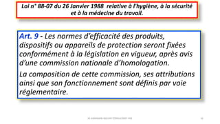 Art. 9 - Les normes d’efficacité des produits,
dispositifs ou appareils de protection seront fixées
conformément à la législation en vigueur, après avis
d’une commission nationale d’homologation.
La composition de cette commission, ses attributions
ainsi que son fonctionnement sont définis par voie
réglementaire.
Loi n° 88-07 du 26 Janvier 1988 relative à l'hygiène, à la sécurité
et à la médecine du travail.
M.HAMMANI BACHIR CONSULTANT HSE 16
 