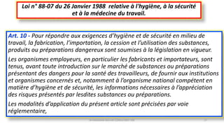 Art. 10 - Pour répondre aux exigences d’hygiène et de sécurité en milieu de
travail, la fabrication, l’importation, la cession et l’utilisation des substances,
produits ou préparations dangereux sont soumises à la législation en vigueur.
Les organismes employeurs, en particulier les fabricants et importateurs, sont
tenus, avant toute introduction sur le marché de substances ou préparations
présentant des dangers pour la santé des travailleurs, de fournir aux institutions
et organismes concernés et, notamment à l’organisme national compétent en
matière d’hygiène et de sécurité, les informations nécessaires à l’appréciation
des risques présentés par lesdites substances ou préparations.
Les modalités d’application du présent article sont précisées par voie
réglementaire,
Loi n° 88-07 du 26 Janvier 1988 relative à l'hygiène, à la sécurité
et à la médecine du travail.
M.HAMMANI BACHIR CONSULTANT HSE 17
 