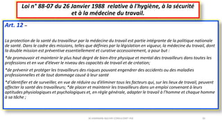 Art. 12 –
La protection de la santé du travailleur par la médecine du travail est partie intégrante de la politique nationale
de santé. Dans le cadre des missions, telles que définies par la législation en vigueur, la médecine du travail, dont
la double mission est préventive essentiellement et curative accessoirement, a pour but :
*de promouvoir et maintenir le plus haut degré de bien-être physique et mental des travailleurs dans toutes les
professions et en vue d’élever le niveau des capacités de travail et de création;
*de prévenir et protéger les travailleurs des risques pouvant engendrer des accidents ou des maladies
professionnelles et de tout dommage causé à leur santé
*d’identifier et de surveiller, en vue de réduire ou d’éliminer tous les facteurs qui, sur les lieux de travail, peuvent
affecter la santé des travailleurs; *de placer et maintenir les travailleurs dans un emploi convenant à leurs
aptitudes physiologiques et psychologiques et, en règle générale, adapter le travail à l’homme et chaque homme
à sa tâche ;
Loi n° 88-07 du 26 Janvier 1988 relative à l'hygiène, à la sécurité
et à la médecine du travail.
M.HAMMANI BACHIR CONSULTANT HSE 20
 