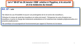 Art. 12 – suite
*de réduire les cas d’invalidité et assurer une prolongation de la vie active des travailleurs ;
*d’évaluer le niveau de santé des travailleurs en milieu de travail ; *d’organiser les soins d’urgence aux
travailleurs, la prise en charge des traitements ambulatoires et le traitement des maladies professionnelles et à
caractère professionnel ;
*de contribuer à la sauvegarde de l’environnement par rapport à l’homme et à la nature.
Loi n° 88-07 du 26 Janvier 1988 relative à l'hygiène, à la sécurité
et à la médecine du travail.
M.HAMMANI BACHIR CONSULTANT HSE 21
 