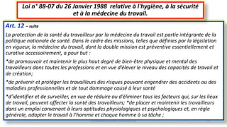 Art. 12 – suite
La protection de la santé du travailleur par la médecine du travail est partie intégrante de la
politique nationale de santé. Dans le cadre des missions, telles que définies par la législation
en vigueur, la médecine du travail, dont la double mission est préventive essentiellement et
curative accessoirement, a pour but :
*de promouvoir et maintenir le plus haut degré de bien-être physique et mental des
travailleurs dans toutes les professions et en vue d’élever le niveau des capacités de travail et
de création;
*de prévenir et protéger les travailleurs des risques pouvant engendrer des accidents ou des
maladies professionnelles et de tout dommage causé à leur santé
*d’identifier et de surveiller, en vue de réduire ou d’éliminer tous les facteurs qui, sur les lieux
de travail, peuvent affecter la santé des travailleurs; *de placer et maintenir les travailleurs
dans un emploi convenant à leurs aptitudes physiologiques et psychologiques et, en règle
générale, adapter le travail à l’homme et chaque homme à sa tâche ;
Loi n° 88-07 du 26 Janvier 1988 relative à l'hygiène, à la sécurité
et à la médecine du travail.
M.HAMMANI BACHIR CONSULTANT HSE 22
 
