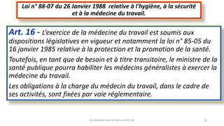 Art. 16 - L’exercice de la médecine du travail est soumis aux
dispositions législatives en vigueur et notamment la loi n° 85-05 du
16 janvier 1985 relative à la protection et la promotion de la santé.
Toutefois, en tant que de besoin et à titre transitoire, le ministre de la
santé publique pourra habiliter les médecins généralistes à exercer la
médecine du travail.
Les obligations à la charge du médecin du travail, dans le cadre de
ses activités, sont fixées par voie réglementaire.
Loi n° 88-07 du 26 Janvier 1988 relative à l'hygiène, à la sécurité
et à la médecine du travail.
M.HAMMANI BACHIR CONSULTANT HSE 26
 