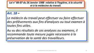Art. 18 –
Le médecin du travail peut effectuer ou faire effectuer
des prélèvements aux fins d’analyses ou tout examen à
toutes fins utiles.
Au vu des résultats de ces analyses ou examens, il
recommande toute mesure jugée nécessaire à la
préservation de la santé des travailleurs.
Loi n° 88-07 du 26 Janvier 1988 relative à l'hygiène, à la sécurité
et à la médecine du travail.
M.HAMMANI BACHIR CONSULTANT HSE 28
 