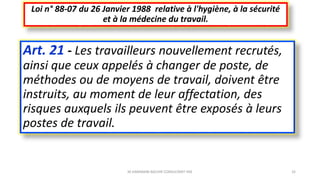Art. 21 - Les travailleurs nouvellement recrutés,
ainsi que ceux appelés à changer de poste, de
méthodes ou de moyens de travail, doivent être
instruits, au moment de leur affectation, des
risques auxquels ils peuvent être exposés à leurs
postes de travail.
Loi n° 88-07 du 26 Janvier 1988 relative à l'hygiène, à la sécurité
et à la médecine du travail.
M.HAMMANI BACHIR CONSULTANT HSE 32
 
